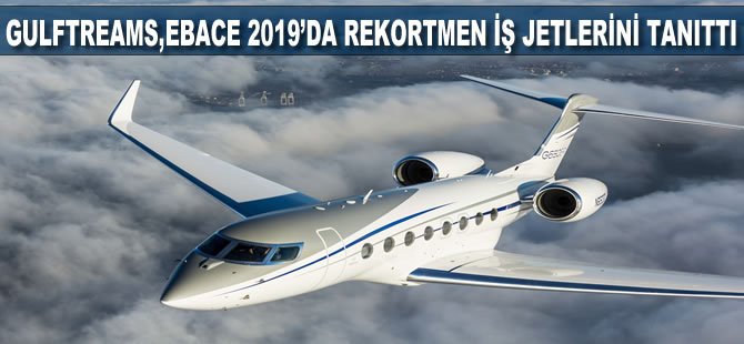 Gulfstream, EBACE 2019’da rekortmen iş jetlerini tanıttı